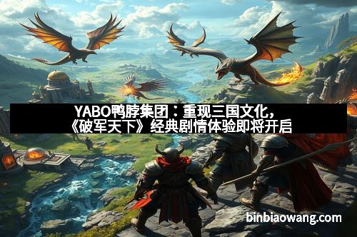 YABO鸭脖集团：重现三国文化，《破军天下》经典剧情体验即将开启