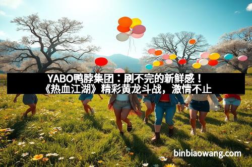 YABO鸭脖集团：刷不完的新鲜感！《热血江湖》精彩黄龙斗战，激情不止